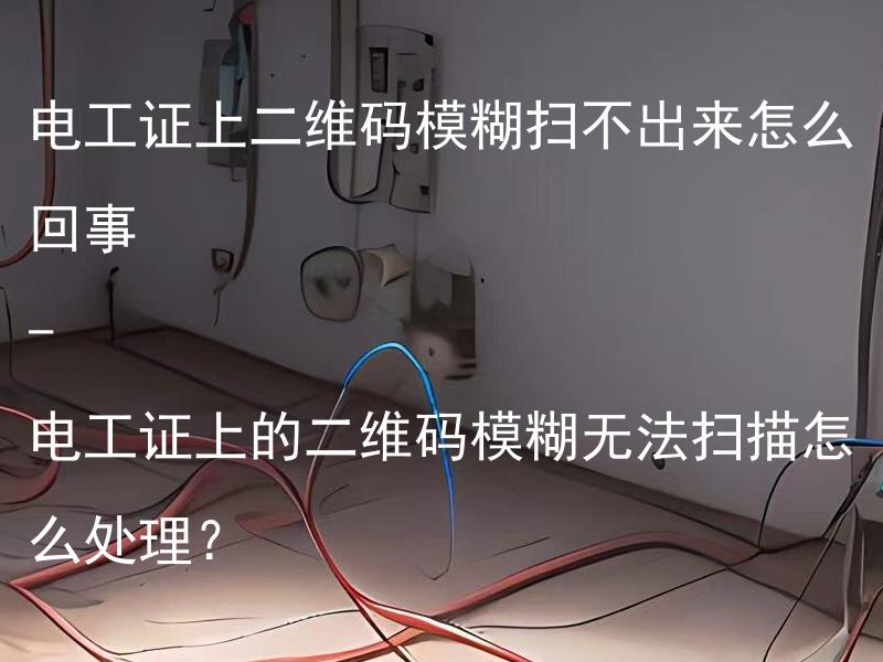 电工证上二维码模糊扫不出来怎么回事 - 电工证上的二维码模糊无法扫描怎么处理？ 电工证上的二维码模糊无法扫描，应该如何解决？