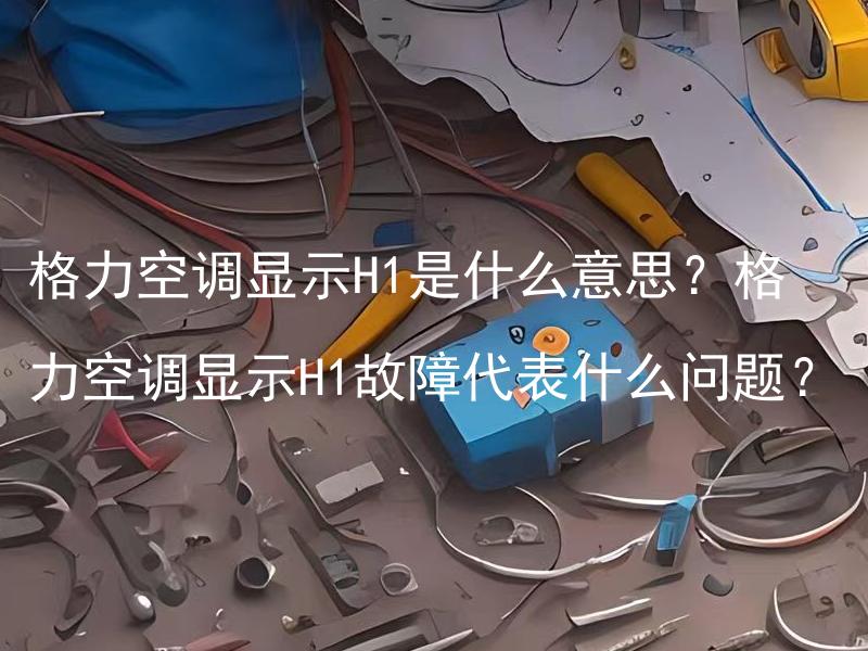 格力空调显示H1是什么意思？格力空调显示H1故障代表什么问题？ 空调显示H1故障有哪些解决办法？